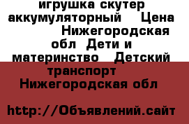 игрушка скутер аккумуляторный  › Цена ­ 2 000 - Нижегородская обл. Дети и материнство » Детский транспорт   . Нижегородская обл.